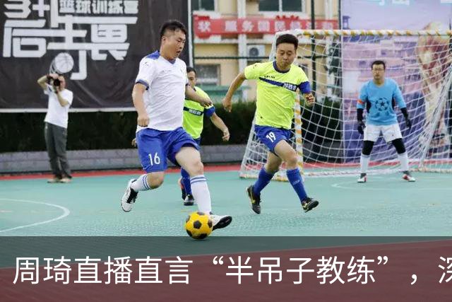 周琦直播直言“半吊子教练”，深刻剖析CBA执教环境